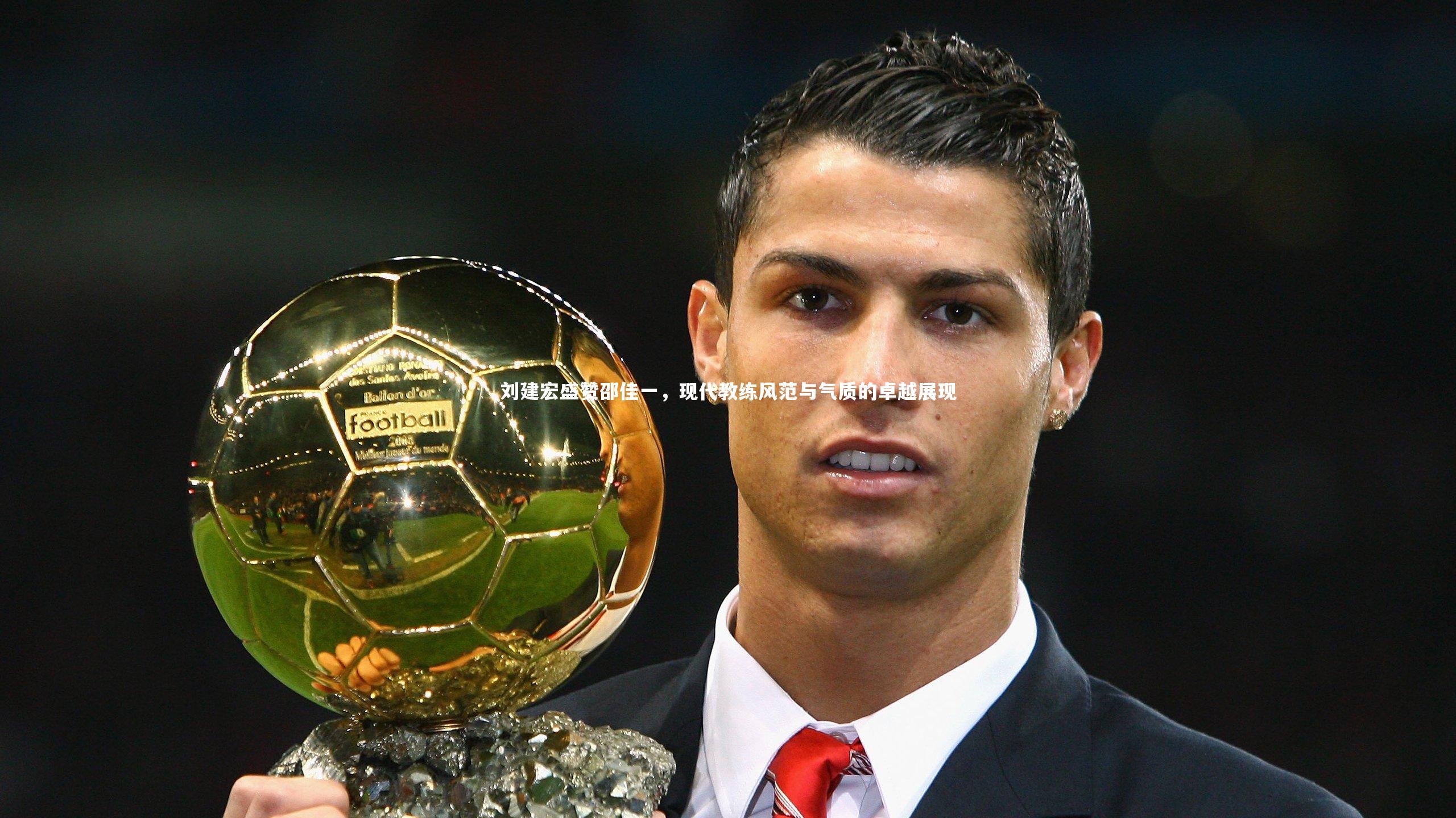 刘建宏盛赞邵佳一，现代教练风范与气质的卓越展现